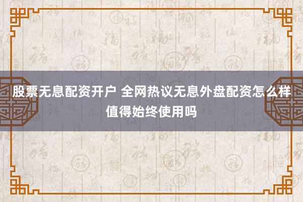 股票无息配资开户 全网热议无息外盘配资怎么样值得始终使用吗