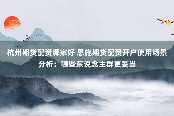 杭州期货配资哪家好 恩施期货配资开户使用场景分析:哪些东说念主群更妥当