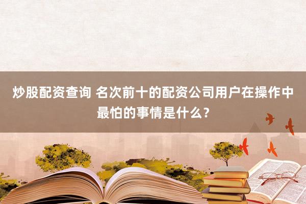 炒股配资查询 名次前十的配资公司用户在操作中最怕的事情是什么?