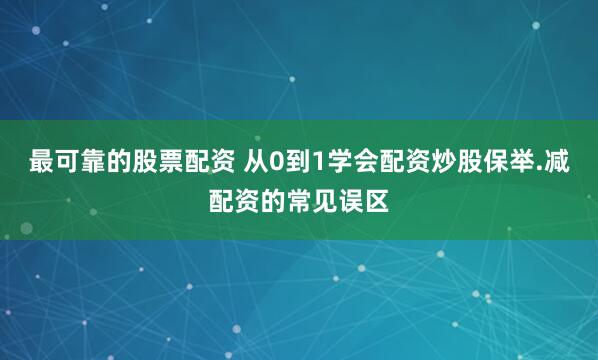 最可靠的股票配资 从0到1学会配资炒股保举.减配资的常见误区