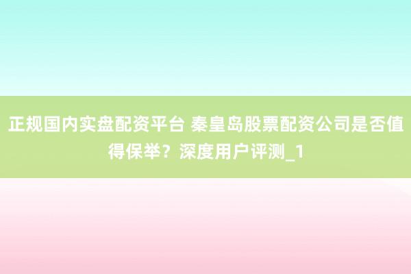 正规国内实盘配资平台 秦皇岛股票配资公司是否值得保举?深度用户评测_1