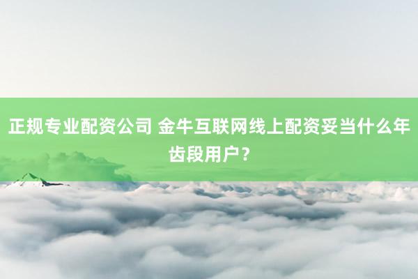 正规专业配资公司 金牛互联网线上配资妥当什么年齿段用户?