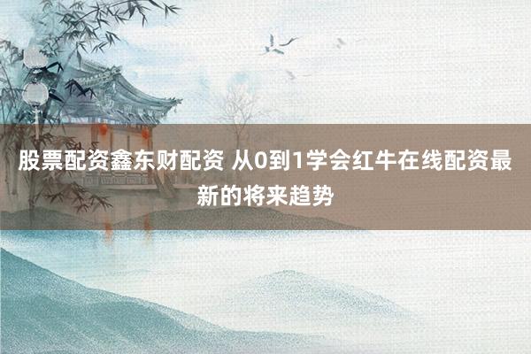 股票配资鑫东财配资 从0到1学会红牛在线配资最新的将来趋势