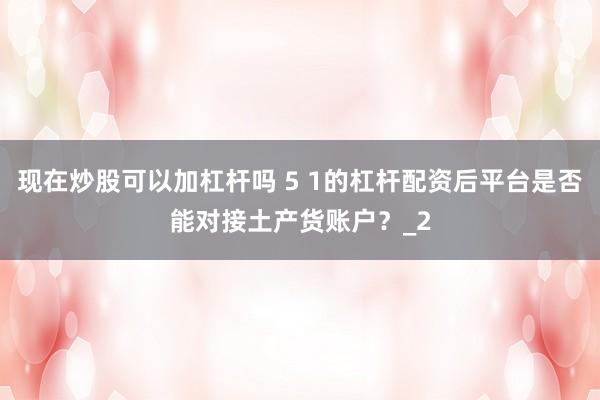 现在炒股可以加杠杆吗 5 1的杠杆配资后平台是否能对接土产货账户?_2