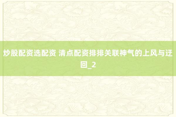 炒股配资选配资 清点配资排排关联神气的上风与迂回_2