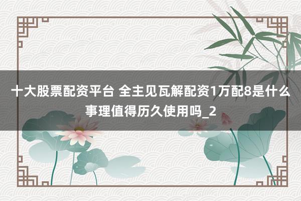 十大股票配资平台 全主见瓦解配资1万配8是什么事理值得历久使用吗_2