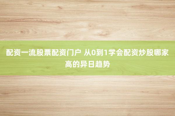 配资一流股票配资门户 从0到1学会配资炒股哪家高的异日趋势
