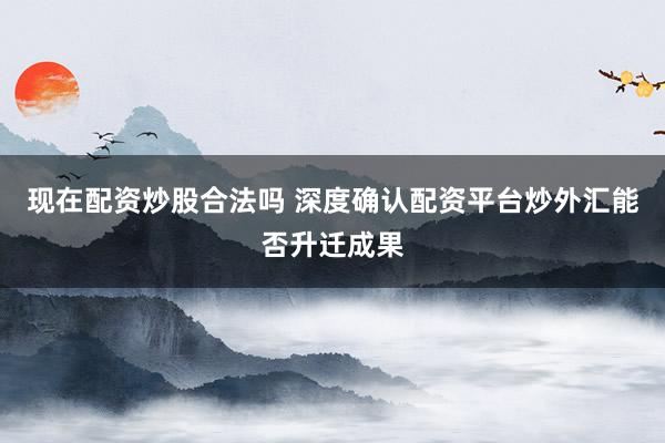 现在配资炒股合法吗 深度确认配资平台炒外汇能否升迁成果